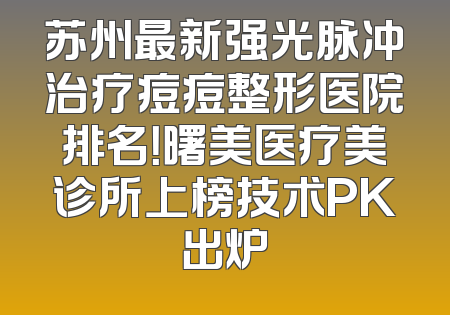 苏州最新强光脉冲治疗痘痘整形医院排名！曙美医疗美诊所上榜技术PK出炉