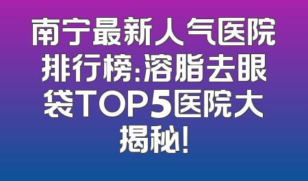 南宁最新人气医院排行榜：溶脂去眼袋TOP5医院大揭秘！