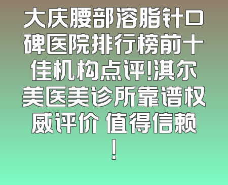 大庆腰部溶脂针口碑医院排行榜前十佳机构点评！淇尔美医美诊所靠谱权威评价 值得信赖！
