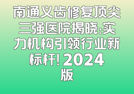 南通义齿修复顶尖三强医院揭晓：实力机构引领行业新标杆！ 2024版