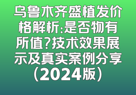 乌鲁木齐盛植发价格解析：是否物有所值？技术效果展示及真实案例分享（2024版）