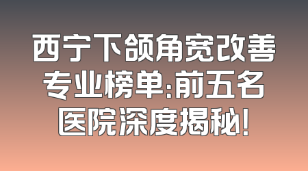西宁下颌角宽改善专业榜单：前五名医院深度揭秘！