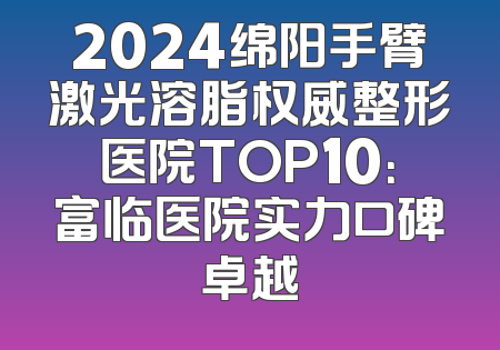 2024绵阳手臂激光溶脂权威整形医院TOP10：富临医院实力口碑卓越