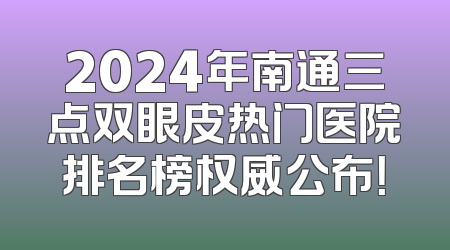 2024年南通三点双眼皮热门医院排名榜权威公布！