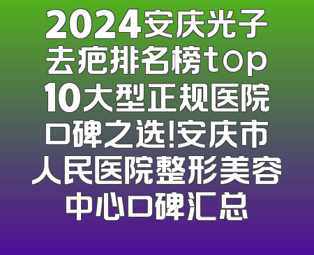 2024安庆光子去疤排名榜top10大型正规医院口碑之选！安庆市人民医院整形美容中心口碑汇总