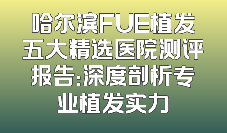 哈尔滨FUE植发五大精选医院测评报告：深度剖析专业植发实力