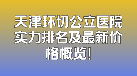 天津环切公立医院实力排名及最新价格概览！