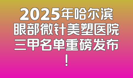2025年哈尔滨眼部微针美塑医院三甲名单重磅发布！