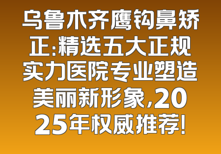 乌鲁木齐鹰钩鼻矫正：精选五大正规实力医院专业塑造美丽新形象，2025年权威推荐！