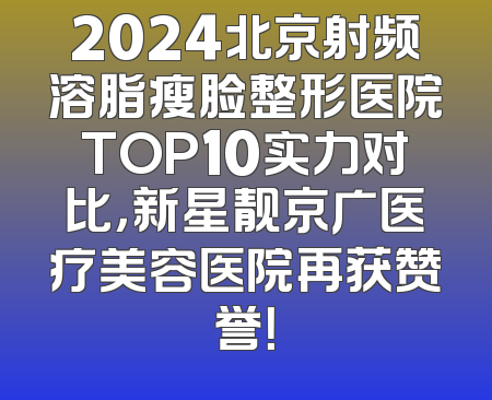 2024北京射频溶脂瘦脸整形医院TOP10实力对比，新星靓京广医疗美容医院再获赞誉！
