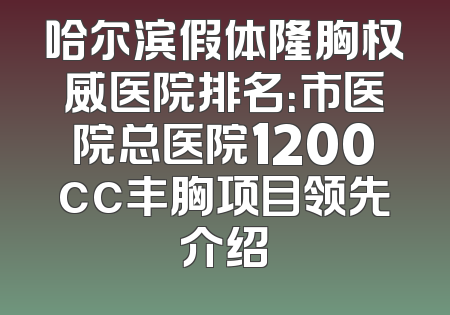哈尔滨假体隆胸权威医院排名：市医院总医院1200cc丰胸项目领先介绍