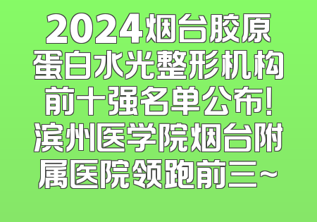 2024烟台胶原蛋白水光整形机构前十强名单公布！滨州医学院烟台附属医院领跑前三~