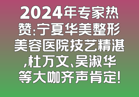 2024年专家热赞：宁夏华美整形美容医院技艺精湛，杜万文、吴淑华等大咖齐声肯定！