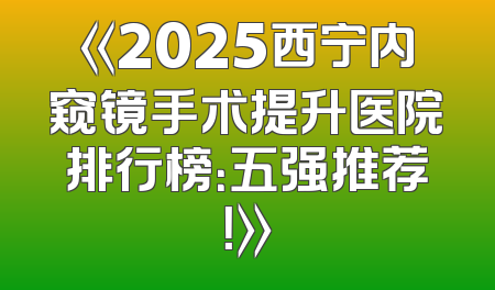 《2025西宁内窥镜手术提升医院排行榜：五强推荐！》