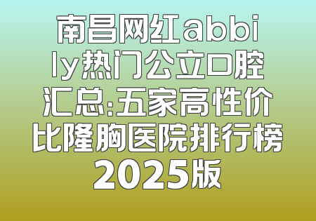 南昌网红abbily热门公立口腔汇总：五家高性价比隆胸医院排行榜2025版
