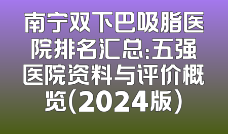南宁双下巴吸脂医院排名汇总：五强医院资料与评价概览（2024版）
