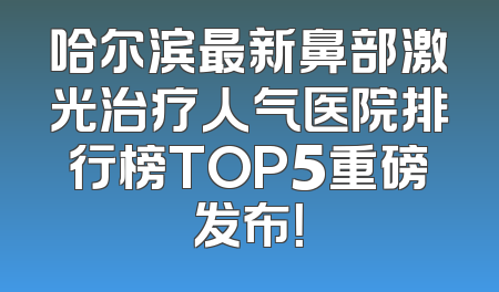 哈尔滨最新鼻部激光治疗人气医院排行榜TOP5重磅发布！