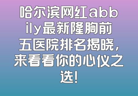 哈尔滨网红abbily最新隆胸前五医院排名揭晓，来看看你的心仪之选！