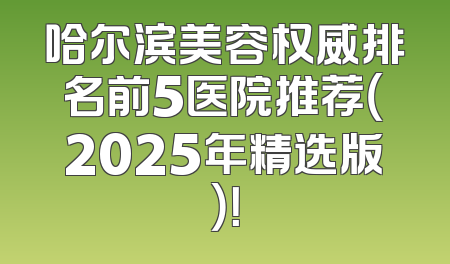 哈尔滨美容权威排名前5医院推荐（2025年精选版）！