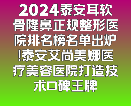 2024泰安耳软骨隆鼻正规整形医院排名榜名单出炉！泰安艾尚美娜医疗美容医院打造技术口碑王牌