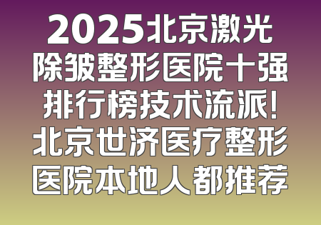2025北京激光除皱整形医院十强排行榜技术流派！北京世济医疗整形医院本地人都推荐