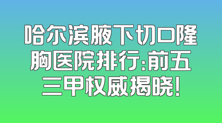 哈尔滨腋下切口隆胸医院排行：前五三甲权威揭晓！