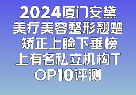 2024厦门安黛美疗美容整形翘楚 矫正上睑下垂榜上有名私立机构TOP10评测