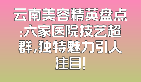 云南美容精英盘点：六家医院技艺超群，独特魅力引人注目！