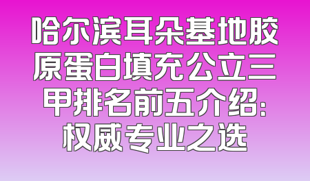 哈尔滨耳朵基地胶原蛋白填充公立三甲排名前五介绍：权威专业之选