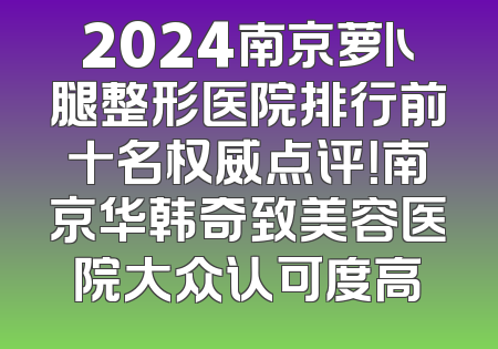 2024南京萝卜腿整形医院排行前十名权威点评！南京华韩奇致美容医院大众认可度高