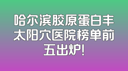 哈尔滨胶原蛋白丰太阳穴医院榜单前五出炉！