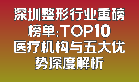 深圳整形行业重磅榜单：TOP10医疗机构与五大优势深度解析