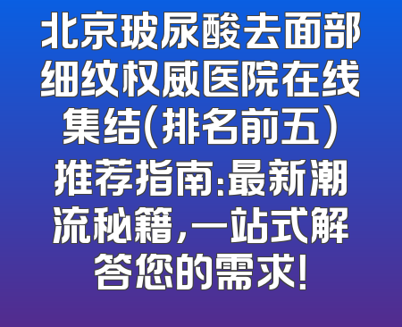 北京玻尿酸去面部细纹权威医院在线集结（排名前五）推荐指南：最新潮流秘籍，一站式解答您的需求！