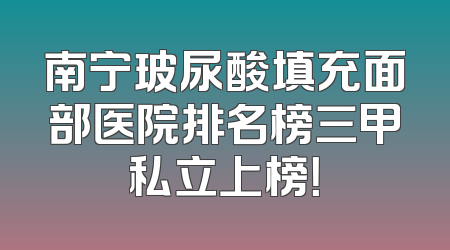 南宁玻尿酸填充面部医院排名榜三甲私立上榜！