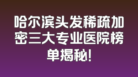哈尔滨头发稀疏加密三大专业医院榜单揭秘！