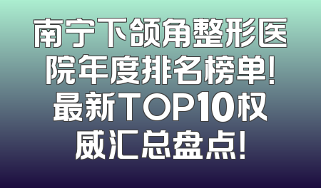 南宁下颌角整形医院年度排名榜单！最新TOP10权威汇总盘点！