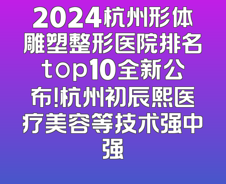 2024杭州形体雕塑整形医院排名top10全新公布！杭州初辰熙医疗美容等技术强中强