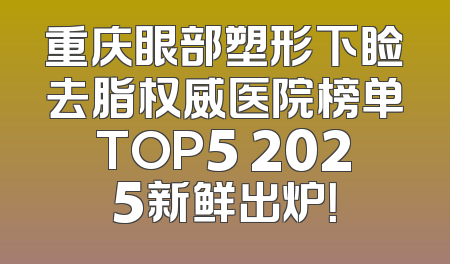 重庆眼部塑形下睑去脂权威医院榜单TOP5 2025新鲜出炉！