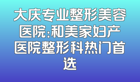 大庆专业整形美容医院：和美家妇产医院整形科热门首选