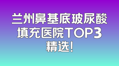 兰州鼻基底玻尿酸填充医院TOP3精选！