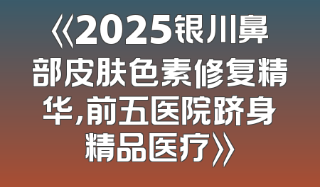 《2025银川鼻部皮肤色素修复精华，前五医院跻身精品医疗》