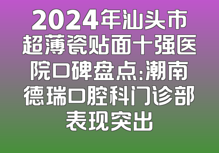 2024年汕头市超薄瓷贴面十强医院口碑盘点：潮南德瑞口腔科门诊部表现突出