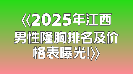 《2025年江西男性隆胸排名及价格表曝光！》