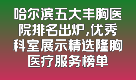 哈尔滨五大丰胸医院排名出炉，优秀科室展示精选隆胸医疗服务榜单