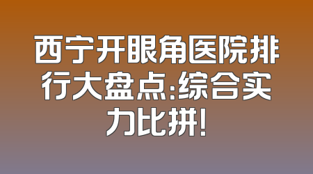 西宁开眼角医院排行大盘点：综合实力比拼！