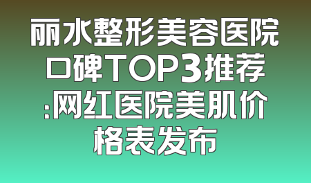 丽水整形美容医院口碑TOP3推荐：网红医院美肌价格表发布