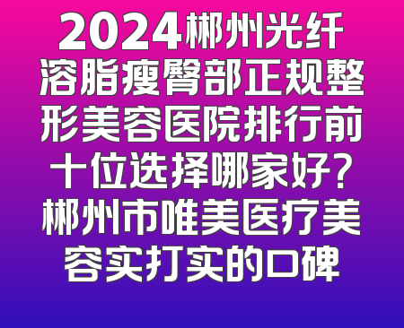 2024郴州光纤溶脂瘦臀部正规整形美容医院排行前十位选择哪家好？郴州市唯美医疗美容实打实的口碑