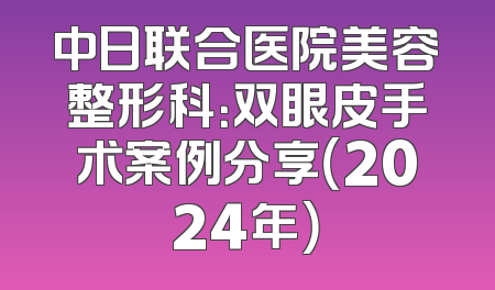 中日联合医院美容整形科：双眼皮手术案例分享（2024年）