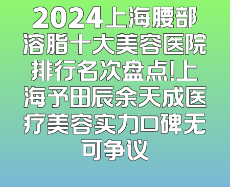 2024上海腰部溶脂十大美容医院排行名次盘点！上海予田辰余天成医疗美容实力口碑无可争议