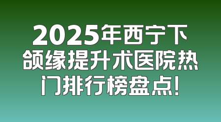 2025年西宁下颌缘提升术医院热门排行榜盘点！